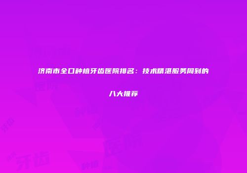 济南市全口种植牙齿医院排名：技术精湛服务周到的八大推荐