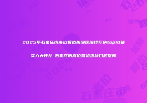 2025年石家庄市高位智齿拔除医院排行榜top10强实力大评比-石家庄市高位智齿拔除口腔医院