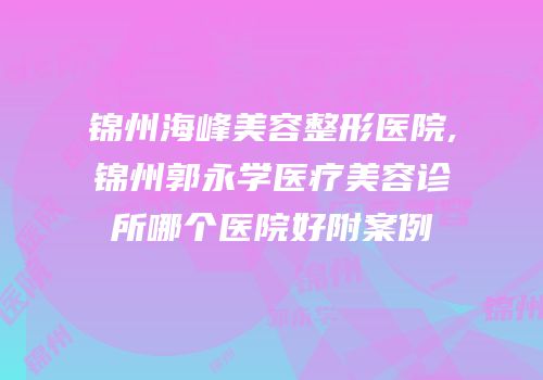 锦州海峰美容整形医院,锦州郭永学医疗美容诊所哪个医院好附案例