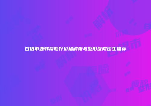 白银市亚韩瘦脸针价格解析与整形医院医生推荐