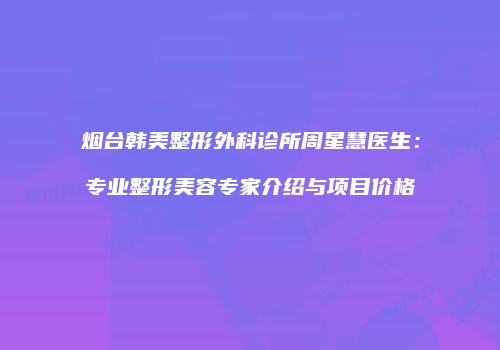 烟台韩美整形外科诊所周星慧医生：专业整形美容专家介绍与项目价格