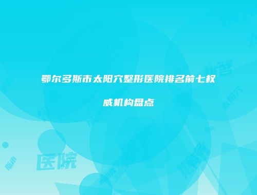 鄂尔多斯市太阳穴整形医院排名前七权威机构盘点