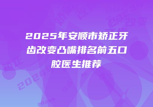 2025年安顺市矫正牙齿改变凸嘴排名前五口腔医生推荐
