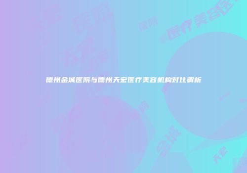 德州金城医院与德州天宏医疗美容机构对比解析