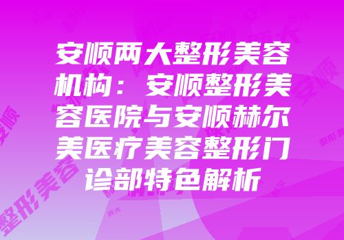 安顺两大整形美容机构：安顺整形美容医院与安顺赫尔美医疗美容整形门诊部特色解析
