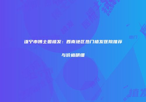 遂宁市博士园植发：西南地区热门植发医院推荐与价格明细