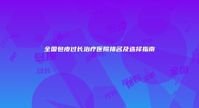 全国包皮过长治疗医院排名及选择指南