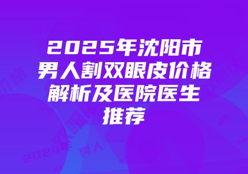 2025年沈阳市男人割双眼皮价格解析及医院医生推荐