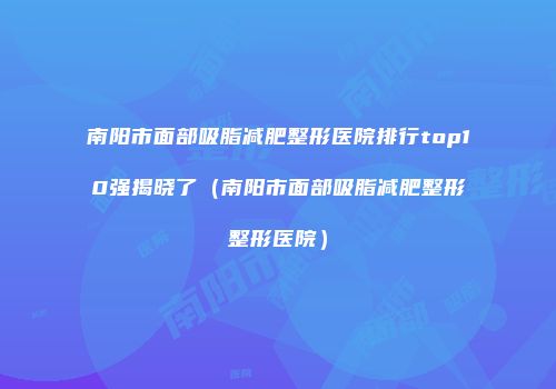南阳市面部吸脂减肥整形医院排行top10强揭晓了（南阳市面部吸脂减肥整形整形医院）
