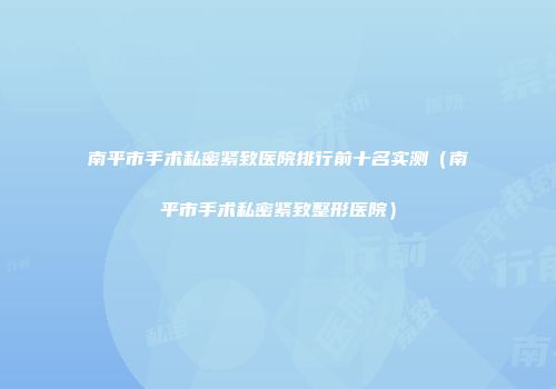 南平市手术私密紧致医院排行前十名实测（南平市手术私密紧致整形医院）