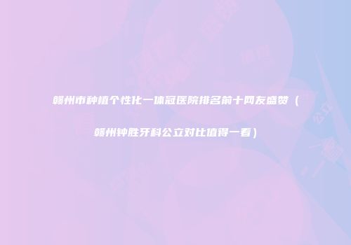 赣州市种植个性化一体冠医院排名前十网友盛赞（赣州钟胜牙科公立对比值得一看）