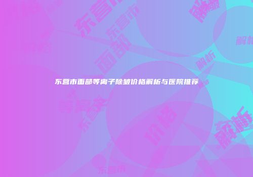 东营市面部等离子除皱价格解析与医院推荐