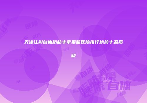 天津注射自体脂肪丰苹果肌医院排行榜前十名揭晓
