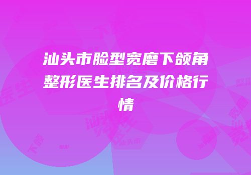 汕头市脸型宽磨下颌角整形医生排名及价格行情