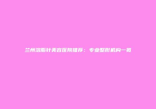 兰州溶脂针美容医院推荐：专业整形机构一览