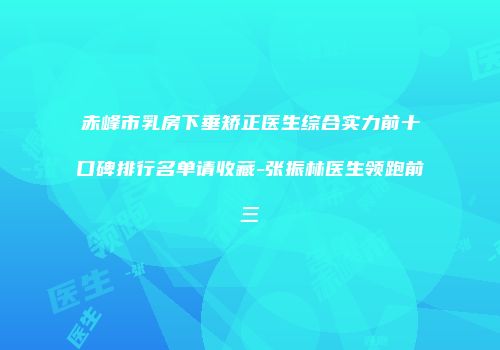 赤峰市乳房下垂矫正医生综合实力前十口碑排行名单请收藏-张振林医生领跑前三
