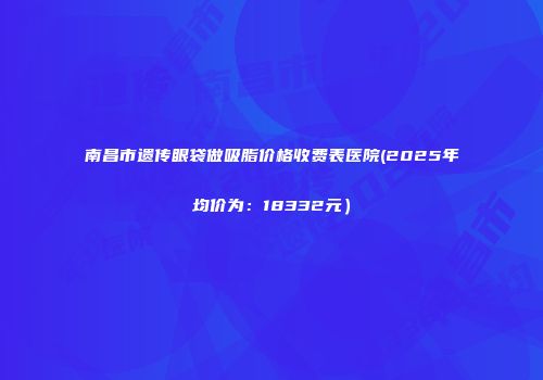 南昌市遗传眼袋做吸脂价格收费表医院(2025年均价为：18332元）