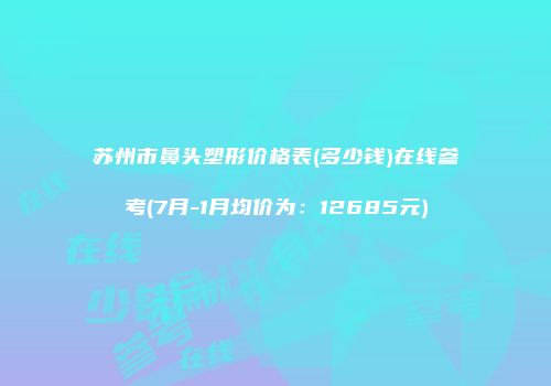 苏州市鼻头塑形价格表(多少钱)在线参考(7月-1月均价为：12685元)