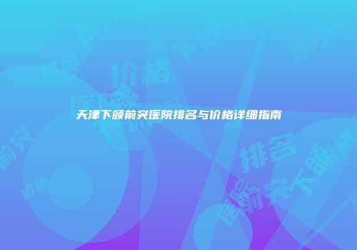 天津下颌前突医院排名与价格详细指南