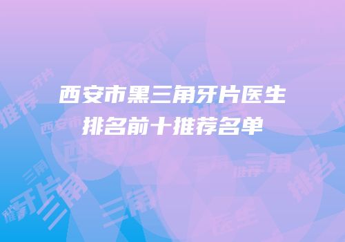西安市黑三角牙片医生排名前十推荐名单