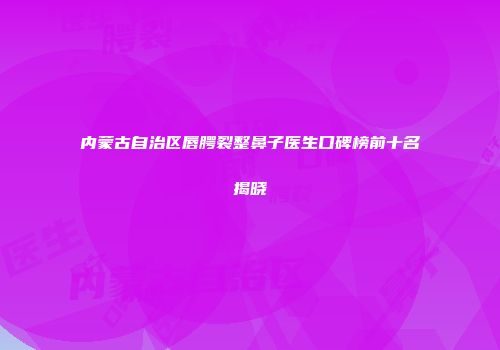 内蒙古自治区唇腭裂整鼻子医生口碑榜前十名揭晓