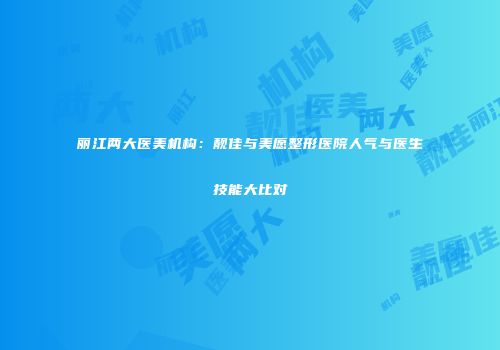 丽江两大医美机构：靓佳与美愿整形医院人气与医生技能大比对