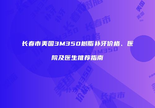长春市美国3M350树脂补牙价格、医院及医生推荐指南
