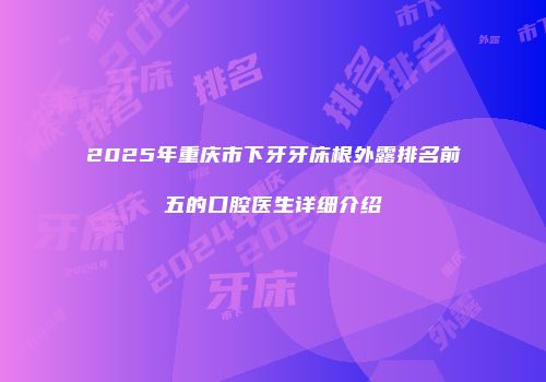 2025年重庆市下牙牙床根外露排名前五的口腔医生详细介绍