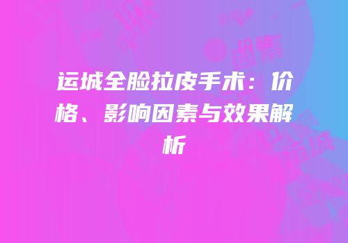 运城全脸拉皮手术：价格、影响因素与效果解析