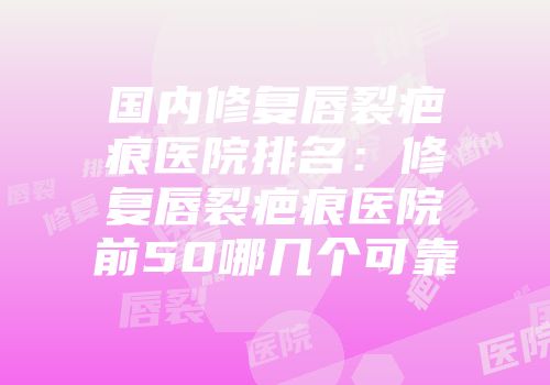 国内修复唇裂疤痕医院排名：修复唇裂疤痕医院前50哪几个可靠