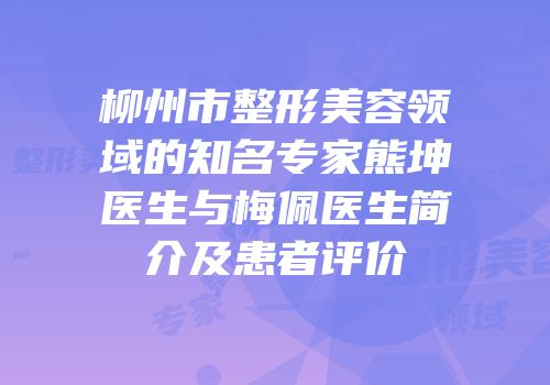 柳州市整形美容领域的知名专家熊坤医生与梅佩医生简介及患者评价