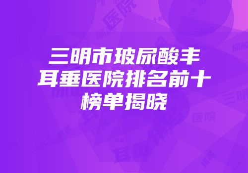 三明市玻尿酸丰耳垂医院排名前十榜单揭晓