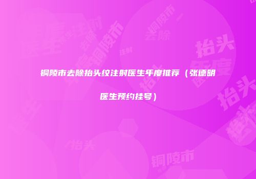 铜陵市去除抬头纹注射医生年度推荐（张德明医生预约挂号）