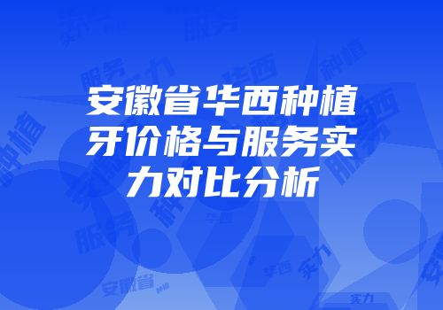 安徽省华西种植牙价格与服务实力对比分析