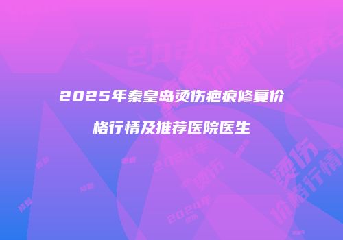 2025年秦皇岛烫伤疤痕修复价格行情及推荐医院医生