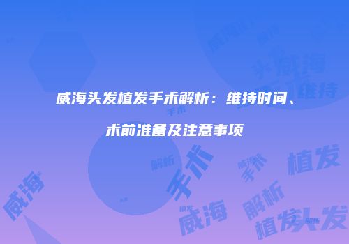 威海头发植发手术解析：维持时间、术前准备及注意事项