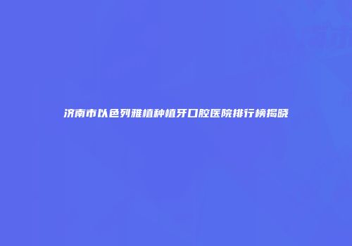 济南市以色列雅植种植牙口腔医院排行榜揭晓