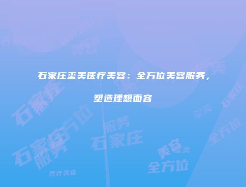 石家庄玺美医疗美容：全方位美容服务，塑造理想面容