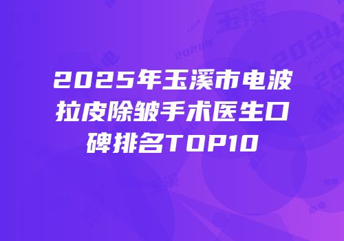 2025年玉溪市电波拉皮除皱手术医生口碑排名TOP10