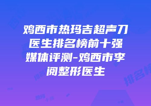 鸡西市热玛吉超声刀医生排名榜前十强媒体评测-鸡西市李阅整形医生