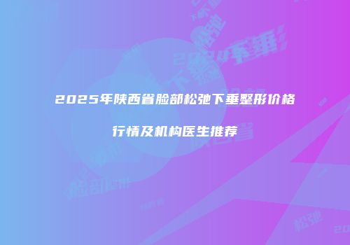 2025年陕西省脸部松弛下垂整形价格行情及机构医生推荐