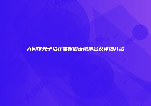 大同市光子治疗黑眼圈医院排名及详细介绍