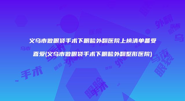 义乌市做眼袋手术下眼睑外翻医院上榜清单备受喜爱(义乌市做眼袋手术下眼睑外翻整形医院)