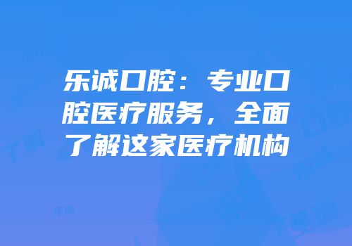 乐诚口腔：专业口腔医疗服务，全面了解这家医疗机构