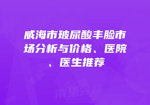 威海市玻尿酸丰脸市场分析与价格、医院、医生推荐