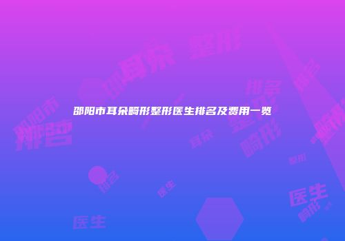 邵阳市耳朵畸形整形医生排名及费用一览