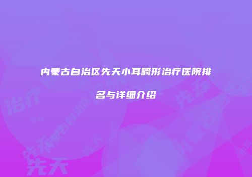 内蒙古自治区先天小耳畸形治疗医院排名与详细介绍