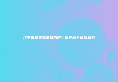 辽宁省精灵耳朵整形医生排行榜与价格参考