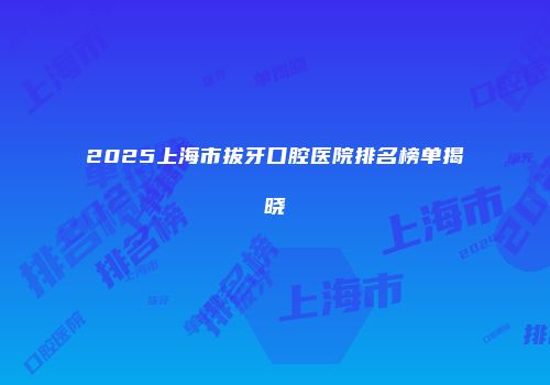 2025上海市拔牙口腔医院排名榜单揭晓