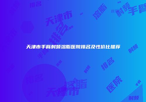 天津市手臂射频溶脂医院排名及性价比推荐